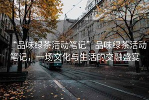 “品味綠茶活動筆記”品味綠茶活動筆記，一場文化與生活的交融盛宴