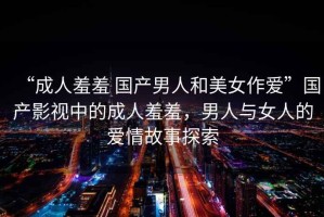 “成人羞羞 國產(chǎn)男人和美女作愛”國產(chǎn)影視中的成人羞羞，男人與女人的愛情故事探索