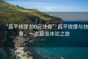“昌平按摩300元快餐”昌平按摩與快餐，一次超值體驗(yàn)之旅