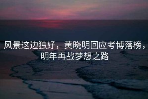 風(fēng)景這邊獨(dú)好，黃曉明回應(yīng)考博落榜，明年再戰(zhàn)夢(mèng)想之路