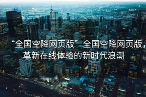 “全國(guó)空降網(wǎng)頁(yè)版”全國(guó)空降網(wǎng)頁(yè)版，革新在線體驗(yàn)的新時(shí)代浪潮