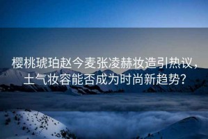 櫻桃琥珀趙今麥張凌赫妝造引熱議，土氣妝容能否成為時(shí)尚新趨勢？