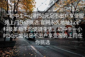 “初中生一小時(shí)50元足不出戶享受服務(wù)上門任你挑選.官網(wǎng)永久地址1.cc”科技革新下的便捷生活，初中生一小時(shí)50元如何足不出戶享受服務(wù)上門任你挑選