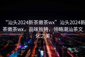 “汕頭2024新茶嫩茶wx”汕頭2024新茶嫩茶wx，品味獨特，領(lǐng)略潮汕茶文化之美