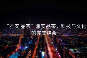 “雅安 品茶”雅安品茶，科技與文化的完美結(jié)合