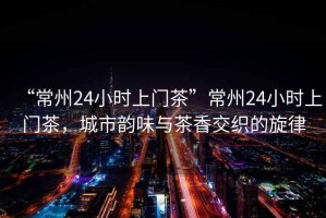 “常州24小時(shí)上門茶”常州24小時(shí)上門茶，城市韻味與茶香交織的旋律