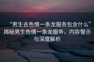 “男生去色情一條龍服務(wù)包含什么”揭秘男生色情一條龍服務(wù)，內(nèi)容警示與深度解析