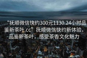 “撫順微信快約300元1130.24小時品鑒新茶葉.cc”撫順微信快約新體驗，品鑒新茶葉，感受茶香文化魅力