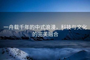 一舟載千年的中式浪漫，科技與文化的完美融合