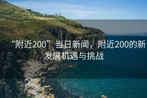 “附近200”當日新聞，附近200的新發(fā)展機遇與挑戰(zhàn)