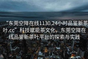 “東莞空降在線1130.24小時品鑒新茶葉.cc”科技賦能茶文化，東莞空降在線品鑒新茶葉平臺的探索與實(shí)踐