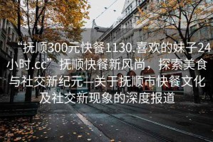 “撫順300元快餐1130.喜歡的妹子24小時(shí).cc”撫順快餐新風(fēng)尚，探索美食與社交新紀(jì)元—關(guān)于撫順市快餐文化及社交新現(xiàn)象的深度報(bào)道