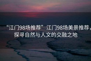 “江門98場(chǎng)推薦”江門98場(chǎng)美景推薦，探尋自然與人文的交融之地
