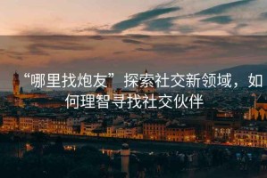 “哪里找炮友”探索社交新領(lǐng)域，如何理智尋找社交伙伴