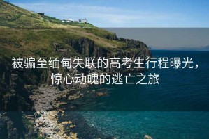 被騙至緬甸失聯(lián)的高考生行程曝光，驚心動魄的逃亡之旅