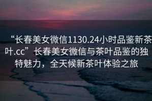 “長春美女微信1130.24小時品鑒新茶葉.cc”長春美女微信與茶葉品鑒的獨(dú)特魅力，全天候新茶葉體驗(yàn)之旅