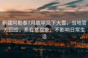 新疆阿勒泰7月底罕見(jiàn)下大雪，當(dāng)?shù)毓俜交貞?yīng)，系自然現(xiàn)象，不影響日常生活