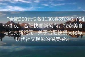 “合肥300元快餐1130.喜歡的妹子24小時.cc”合肥快餐新風(fēng)尚，探索美食與社交新紀(jì)元—關(guān)于合肥快餐文化與現(xiàn)代社交現(xiàn)象的深度探討