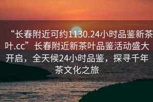 “長春附近可約1130.24小時品鑒新茶葉.cc”長春附近新茶葉品鑒活動盛大開啟，全天候24小時品鑒，探尋千年茶文化之旅