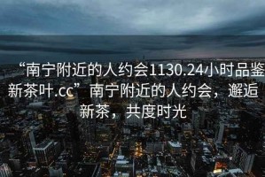 “南寧附近的人約會1130.24小時品鑒新茶葉.cc”南寧附近的人約會，邂逅新茶，共度時光