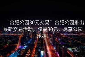 “合肥公園30元交易”合肥公園推出最新交易活動，僅需30元，盡享公園樂趣！