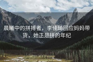 晨曦中的拼搏者，李佳琦回應(yīng)媽媽帶貨，她正是拼的年紀
