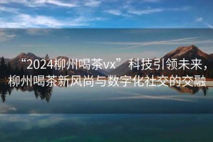 “2024柳州喝茶vx”科技引領未來，柳州喝茶新風尚與數(shù)字化社交的交融