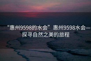 “惠州9598的水會(huì)”惠州9598水會(huì)—探尋自然之美的旅程