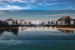 “鎮(zhèn)江開(kāi)發(fā)區(qū) 喝茶”鎮(zhèn)江開(kāi)發(fā)區(qū)，茶香四溢的現(xiàn)代化熱土