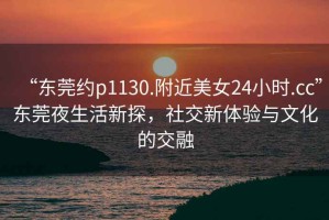 “東莞約p1130.附近美女24小時.cc”東莞夜生活新探，社交新體驗與文化的交融