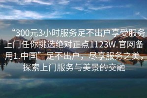 “300元3小時服務足不出戶享受服務上門任你挑選絕對正點1123W.官網(wǎng)備用1.中國”足不出戶，盡享服務之美，探索上門服務與美景的交融