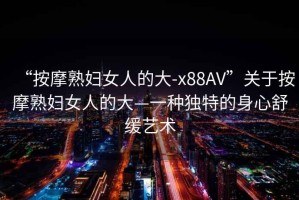 “按摩熟婦女人的大-x88AV”關(guān)于按摩熟婦女人的大—一種獨(dú)特的身心舒緩藝術(shù)