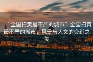 “全國(guó)掃黃最不嚴(yán)的城市”全國(guó)掃黃最不嚴(yán)的城市，風(fēng)景與人文的交織之美