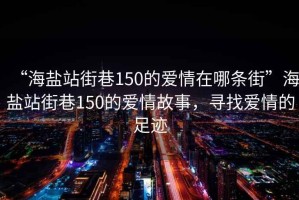 “海鹽站街巷150的愛情在哪條街”海鹽站街巷150的愛情故事，尋找愛情的足跡