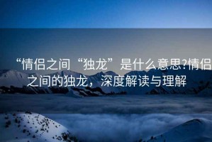 “情侶之間“獨龍”是什么意思?情侶之間的獨龍，深度解讀與理解