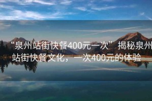 “泉州站街快餐400元一次”揭秘泉州站街快餐文化，一次400元的體驗