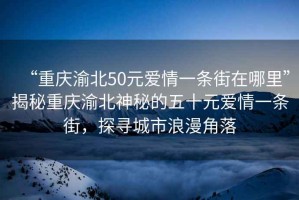 “重慶渝北50元愛情一條街在哪里”揭秘重慶渝北神秘的五十元愛情一條街，探尋城市浪漫角落