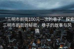 “三明市前街100元一次的巷子”探索三明市前街的秘密，巷子的故事與風(fēng)情