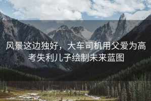 風(fēng)景這邊獨(dú)好，大車司機(jī)用父愛(ài)為高考失利兒子繪制未來(lái)藍(lán)圖
