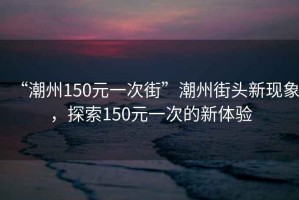 “潮州150元一次街”潮州街頭新現(xiàn)象，探索150元一次的新體驗(yàn)