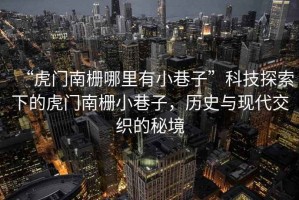 “虎門南柵哪里有小巷子”科技探索下的虎門南柵小巷子，歷史與現(xiàn)代交織的秘境