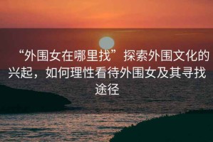 “外圍女在哪里找”探索外圍文化的興起，如何理性看待外圍女及其尋找途徑