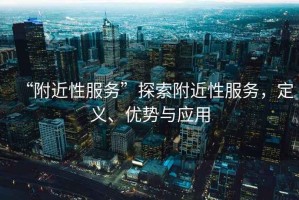 “附近性服務(wù)”探索附近性服務(wù)，定義、優(yōu)勢與應(yīng)用