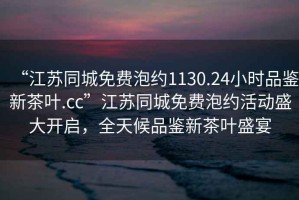 “江蘇同城免費(fèi)泡約1130.24小時(shí)品鑒新茶葉.cc”江蘇同城免費(fèi)泡約活動(dòng)盛大開(kāi)啟，全天候品鑒新茶葉盛宴