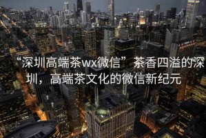 “深圳高端茶wx微信”茶香四溢的深圳，高端茶文化的微信新紀(jì)元