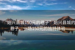 “始興縣城150元的巷子”始興縣城的巷子，一場(chǎng)150元的獨(dú)特體驗(yàn)