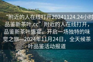 “附近的人在線打開20241124.24小時品鑒新茶葉.cc”附近的人在線打開，品鑒新茶葉盛宴，開啟一場獨特的味覺之旅—2024年11月24日，全天候茶葉品鑒活動報道