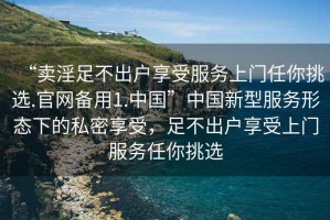 “賣淫足不出戶享受服務(wù)上門任你挑選.官網(wǎng)備用1.中國(guó)”中國(guó)新型服務(wù)形態(tài)下的私密享受，足不出戶享受上門服務(wù)任你挑選
