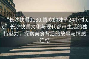 “長沙快餐1130.喜歡的妹子24小時.cc”長沙快餐文化與現(xiàn)代都市生活的獨特魅力，探索美食背后的故事與情感連結(jié)
