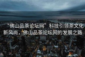 “佛山品茶論壇網(wǎng)”科技引領(lǐng)茶文化新風(fēng)尚，佛山品茶論壇網(wǎng)的發(fā)展之路